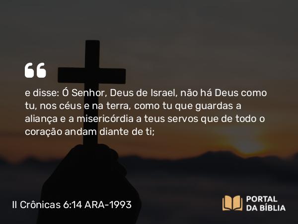 II Crônicas 6:14 ARA-1993 - e disse: Ó Senhor, Deus de Israel, não há Deus como tu, nos céus e na terra, como tu que guardas a aliança e a misericórdia a teus servos que de todo o coração andam diante de ti;