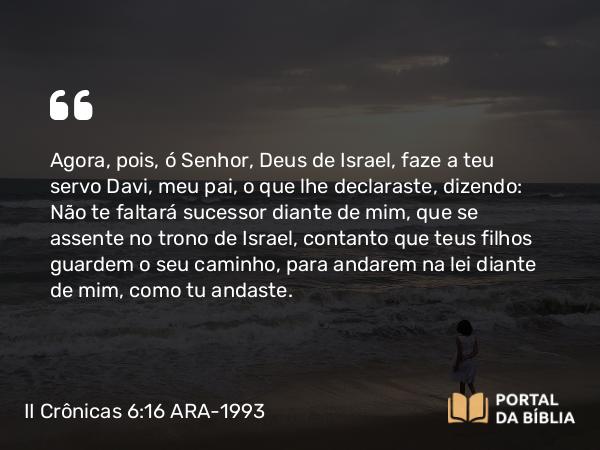 II Crônicas 6:16 ARA-1993 - Agora, pois, ó Senhor, Deus de Israel, faze a teu servo Davi, meu pai, o que lhe declaraste, dizendo: Não te faltará sucessor diante de mim, que se assente no trono de Israel, contanto que teus filhos guardem o seu caminho, para andarem na lei diante de mim, como tu andaste.