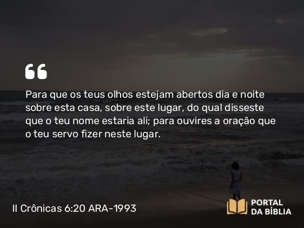 II Crônicas 6:20 ARA-1993 - Para que os teus olhos estejam abertos dia e noite sobre esta casa, sobre este lugar, do qual disseste que o teu nome estaria ali; para ouvires a oração que o teu servo fizer neste lugar.