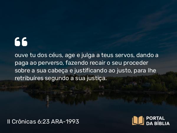 II Crônicas 6:23 ARA-1993 - ouve tu dos céus, age e julga a teus servos, dando a paga ao perverso, fazendo recair o seu proceder sobre a sua cabeça e justificando ao justo, para lhe retribuíres segundo a sua justiça.