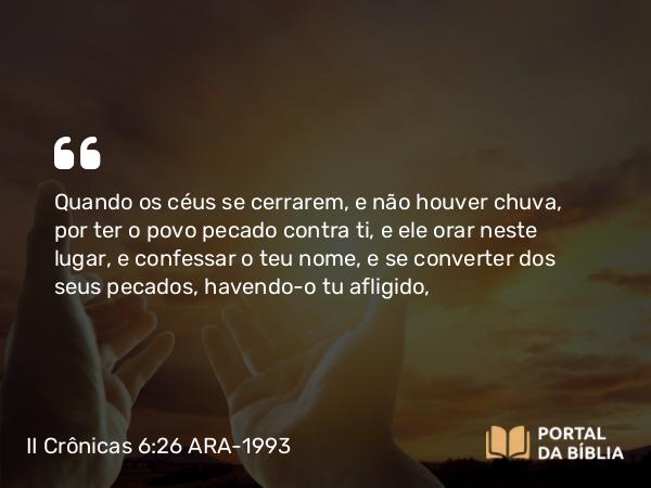 II Crônicas 6:26 ARA-1993 - Quando os céus se cerrarem, e não houver chuva, por ter o povo pecado contra ti, e ele orar neste lugar, e confessar o teu nome, e se converter dos seus pecados, havendo-o tu afligido,