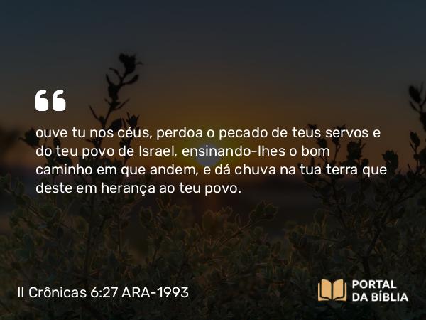 II Crônicas 6:27 ARA-1993 - ouve tu nos céus, perdoa o pecado de teus servos e do teu povo de Israel, ensinando-lhes o bom caminho em que andem, e dá chuva na tua terra que deste em herança ao teu povo.