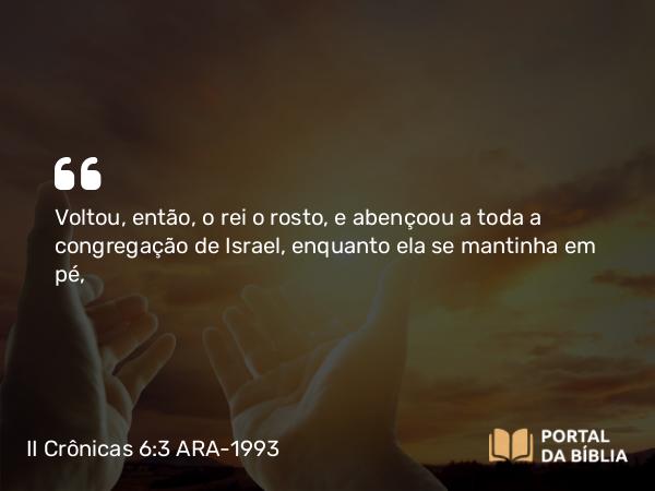 II Crônicas 6:3 ARA-1993 - Voltou, então, o rei o rosto, e abençoou a toda a congregação de Israel, enquanto ela se mantinha em pé,