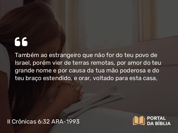 II Crônicas 6:32 ARA-1993 - Também ao estrangeiro que não for do teu povo de Israel, porém vier de terras remotas, por amor do teu grande nome e por causa da tua mão poderosa e do teu braço estendido, e orar, voltado para esta casa,