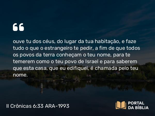 II Crônicas 6:33 ARA-1993 - ouve tu dos céus, do lugar da tua habitação, e faze tudo o que o estrangeiro te pedir, a fim de que todos os povos da terra conheçam o teu nome, para te temerem como o teu povo de Israel e para saberem que esta casa, que eu edifiquei, é chamada pelo teu nome.