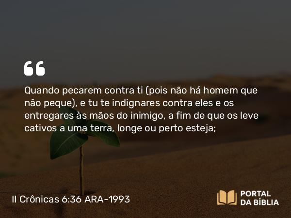 II Crônicas 6:36 ARA-1993 - Quando pecarem contra ti (pois não há homem que não peque), e tu te indignares contra eles e os entregares às mãos do inimigo, a fim de que os leve cativos a uma terra, longe ou perto esteja;