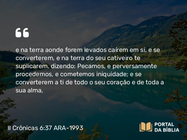 II Crônicas 6:37 ARA-1993 - e na terra aonde forem levados caírem em si, e se converterem, e na terra do seu cativeiro te suplicarem, dizendo: Pecamos, e perversamente procedemos, e cometemos iniquidade; e se converterem a ti de todo o seu coração e de toda a sua alma,