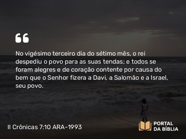 II Crônicas 7:10 ARA-1993 - No vigésimo terceiro dia do sétimo mês, o rei despediu o povo para as suas tendas; e todos se foram alegres e de coração contente por causa do bem que o Senhor fizera a Davi, a Salomão e a Israel, seu povo.