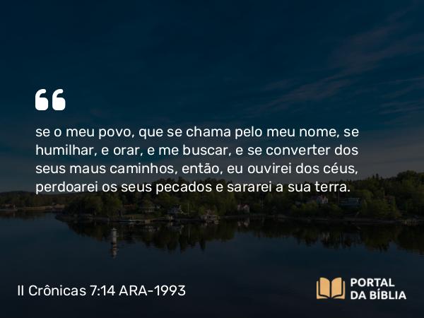 II Crônicas 7:14 ARA-1993 - se o meu povo, que se chama pelo meu nome, se humilhar, e orar, e me buscar, e se converter dos seus maus caminhos, então, eu ouvirei dos céus, perdoarei os seus pecados e sararei a sua terra.