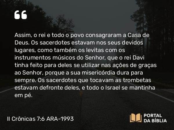 II Crônicas 7:6 ARA-1993 - Assim, o rei e todo o povo consagraram a Casa de Deus. Os sacerdotes estavam nos seus devidos lugares, como também os levitas com os instrumentos músicos do Senhor, que o rei Davi tinha feito para deles se utilizar nas ações de graças ao Senhor, porque a sua misericórdia dura para sempre. Os sacerdotes que tocavam as trombetas estavam defronte deles, e todo o Israel se mantinha em pé.