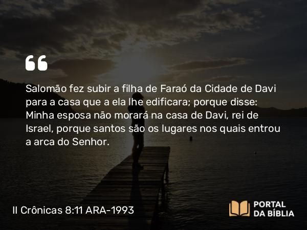 II Crônicas 8:11 ARA-1993 - Salomão fez subir a filha de Faraó da Cidade de Davi para a casa que a ela lhe edificara; porque disse: Minha esposa não morará na casa de Davi, rei de Israel, porque santos são os lugares nos quais entrou a arca do Senhor.