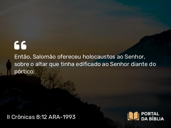 II Crônicas 8:12 ARA-1993 - Então, Salomão ofereceu holocaustos ao Senhor, sobre o altar que tinha edificado ao Senhor diante do pórtico;