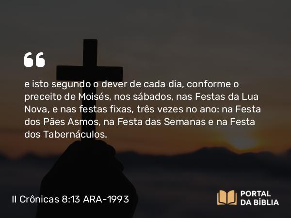 II Crônicas 8:13 ARA-1993 - e isto segundo o dever de cada dia, conforme o preceito de Moisés, nos sábados, nas Festas da Lua Nova, e nas festas fixas, três vezes no ano: na Festa dos Pães Asmos, na Festa das Semanas e na Festa dos Tabernáculos.