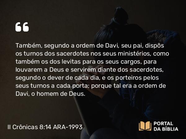 II Crônicas 8:14 ARA-1993 - Também, segundo a ordem de Davi, seu pai, dispôs os turnos dos sacerdotes nos seus ministérios, como também os dos levitas para os seus cargos, para louvarem a Deus e servirem diante dos sacerdotes, segundo o dever de cada dia, e os porteiros pelos seus turnos a cada porta; porque tal era a ordem de Davi, o homem de Deus.