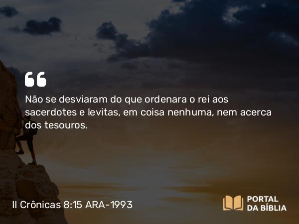 II Crônicas 8:15 ARA-1993 - Não se desviaram do que ordenara o rei aos sacerdotes e levitas, em coisa nenhuma, nem acerca dos tesouros.