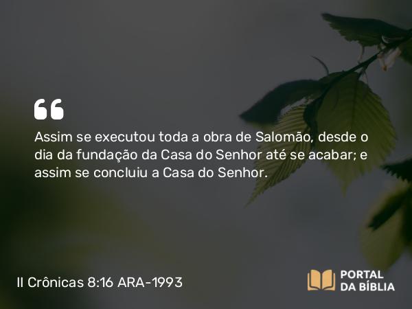 II Crônicas 8:16 ARA-1993 - Assim se executou toda a obra de Salomão, desde o dia da fundação da Casa do Senhor até se acabar; e assim se concluiu a Casa do Senhor.