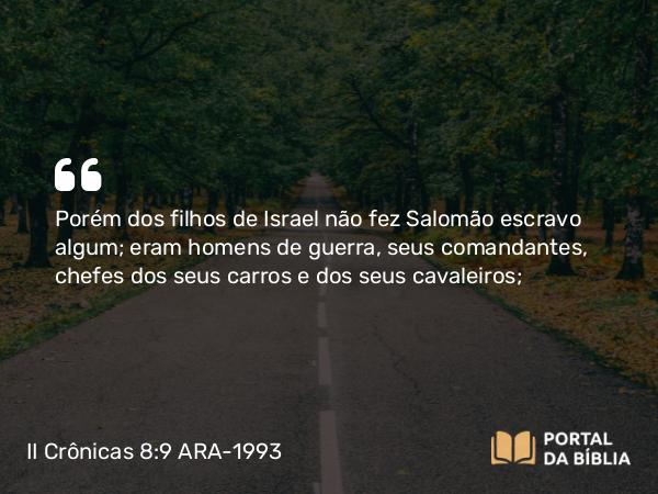 II Crônicas 8:9 ARA-1993 - Porém dos filhos de Israel não fez Salomão escravo algum; eram homens de guerra, seus comandantes, chefes dos seus carros e dos seus cavaleiros;