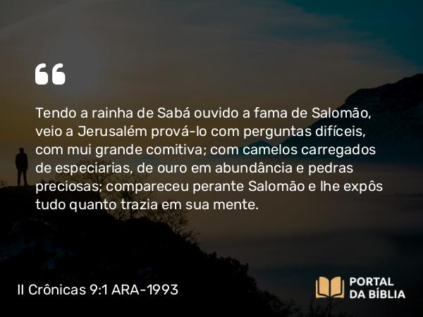 II Crônicas 9:1 ARA-1993 - Tendo a rainha de Sabá ouvido a fama de Salomão, veio a Jerusalém prová-lo com perguntas difíceis, com mui grande comitiva; com camelos carregados de especiarias, de ouro em abundância e pedras preciosas; compareceu perante Salomão e lhe expôs tudo quanto trazia em sua mente.