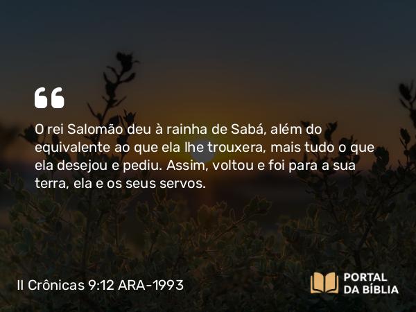 II Crônicas 9:12 ARA-1993 - O rei Salomão deu à rainha de Sabá, além do equivalente ao que ela lhe trouxera, mais tudo o que ela desejou e pediu. Assim, voltou e foi para a sua terra, ela e os seus servos.