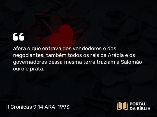 II Crônicas 9:14 ARA-1993 - afora o que entrava dos vendedores e dos negociantes; também todos os reis da Arábia e os governadores dessa mesma terra traziam a Salomão ouro e prata.