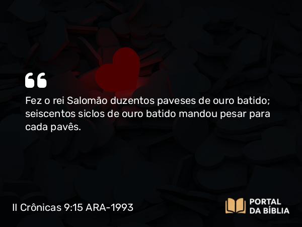 II Crônicas 9:15 ARA-1993 - Fez o rei Salomão duzentos paveses de ouro batido; seiscentos siclos de ouro batido mandou pesar para cada pavês.