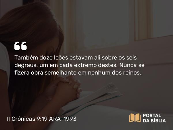 II Crônicas 9:19 ARA-1993 - Também doze leões estavam ali sobre os seis degraus, um em cada extremo destes. Nunca se fizera obra semelhante em nenhum dos reinos.