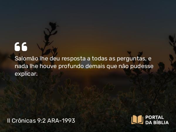 II Crônicas 9:2 ARA-1993 - Salomão lhe deu resposta a todas as perguntas, e nada lhe houve profundo demais que não pudesse explicar.