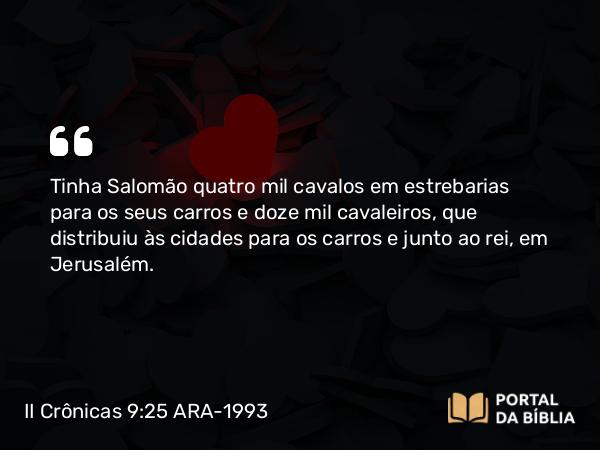 II Crônicas 9:25 ARA-1993 - Tinha Salomão quatro mil cavalos em estrebarias para os seus carros e doze mil cavaleiros, que distribuiu às cidades para os carros e junto ao rei, em Jerusalém.