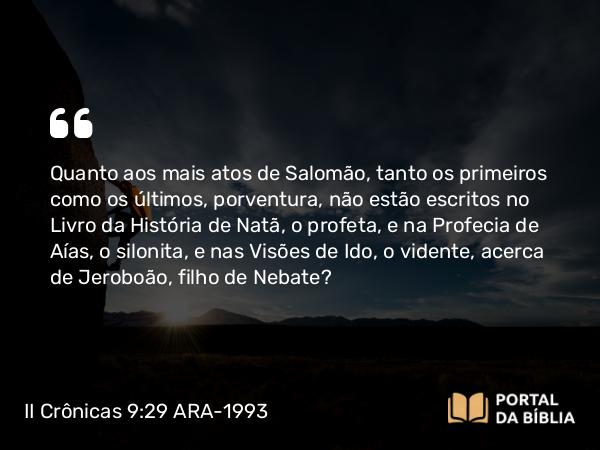 II Crônicas 9:29 ARA-1993 - Quanto aos mais atos de Salomão, tanto os primeiros como os últimos, porventura, não estão escritos no Livro da História de Natã, o profeta, e na Profecia de Aías, o silonita, e nas Visões de Ido, o vidente, acerca de Jeroboão, filho de Nebate?