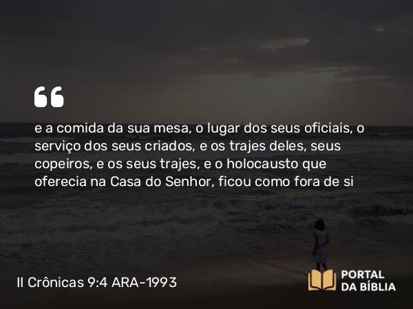 II Crônicas 9:4 ARA-1993 - e a comida da sua mesa, o lugar dos seus oficiais, o serviço dos seus criados, e os trajes deles, seus copeiros, e os seus trajes, e o holocausto que oferecia na Casa do Senhor, ficou como fora de si