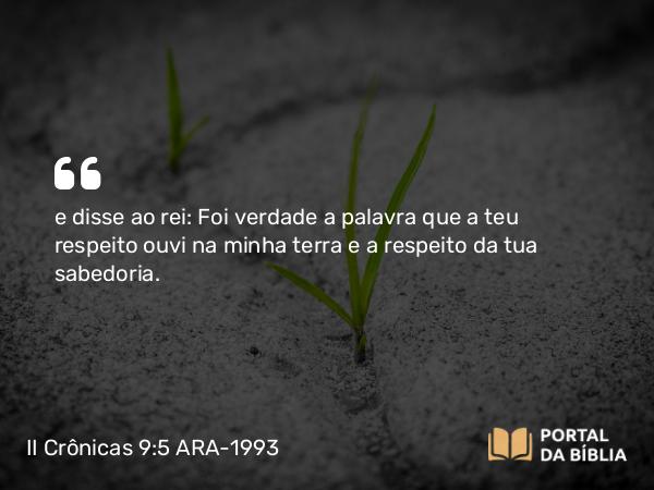 II Crônicas 9:5 ARA-1993 - e disse ao rei: Foi verdade a palavra que a teu respeito ouvi na minha terra e a respeito da tua sabedoria.