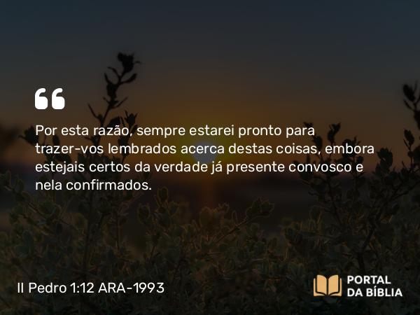 II Pedro 1:12 ARA-1993 - Por esta razão, sempre estarei pronto para trazer-vos lembrados acerca destas coisas, embora estejais certos da verdade já presente convosco e nela confirmados.