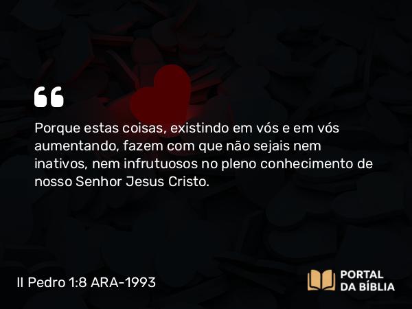 II Pedro 1:8 ARA-1993 - Porque estas coisas, existindo em vós e em vós aumentando, fazem com que não sejais nem inativos, nem infrutuosos no pleno conhecimento de nosso Senhor Jesus Cristo.