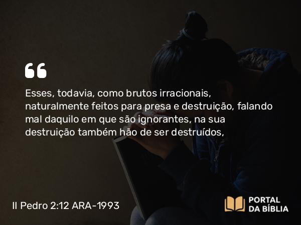 II Pedro 2:12 ARA-1993 - Esses, todavia, como brutos irracionais, naturalmente feitos para presa e destruição, falando mal daquilo em que são ignorantes, na sua destruição também hão de ser destruídos,