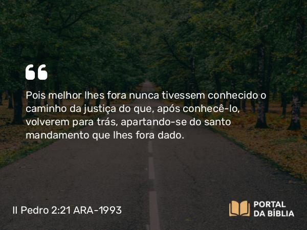 II Pedro 2:21 ARA-1993 - Pois melhor lhes fora nunca tivessem conhecido o caminho da justiça do que, após conhecê-lo, volverem para trás, apartando-se do santo mandamento que lhes fora dado.