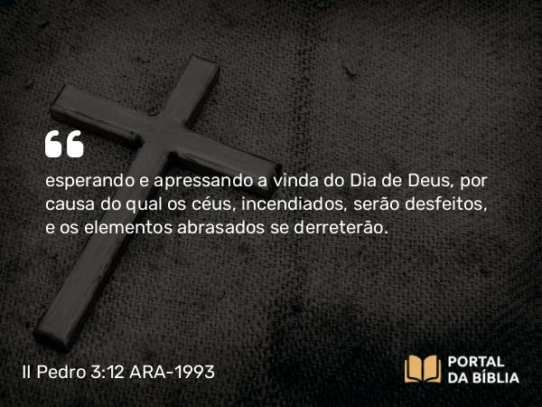 II Pedro 3:12 ARA-1993 - esperando e apressando a vinda do Dia de Deus, por causa do qual os céus, incendiados, serão desfeitos, e os elementos abrasados se derreterão.