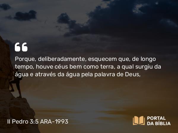 II Pedro 3:5 ARA-1993 - Porque, deliberadamente, esquecem que, de longo tempo, houve céus bem como terra, a qual surgiu da água e através da água pela palavra de Deus,