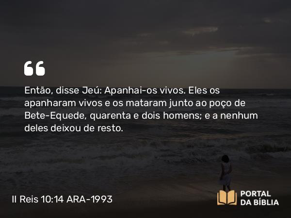 II Reis 10:14 ARA-1993 - Então, disse Jeú: Apanhai-os vivos. Eles os apanharam vivos e os mataram junto ao poço de Bete-Equede, quarenta e dois homens; e a nenhum deles deixou de resto.