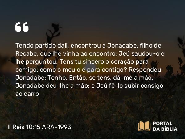 II Reis 10:15 ARA-1993 - Tendo partido dali, encontrou a Jonadabe, filho de Recabe, que lhe vinha ao encontro; Jeú saudou-o e lhe perguntou: Tens tu sincero o coração para comigo, como o meu o é para contigo? Respondeu Jonadabe: Tenho. Então, se tens, dá-me a mão. Jonadabe deu-lhe a mão; e Jeú fê-lo subir consigo ao carro