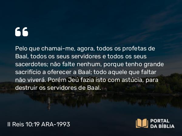 II Reis 10:19 ARA-1993 - Pelo que chamai-me, agora, todos os profetas de Baal, todos os seus servidores e todos os seus sacerdotes; não falte nenhum, porque tenho grande sacrifício a oferecer a Baal; todo aquele que faltar não viverá. Porém Jeú fazia isto com astúcia, para destruir os servidores de Baal.