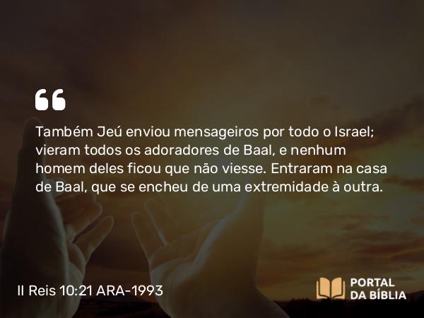 II Reis 10:21 ARA-1993 - Também Jeú enviou mensageiros por todo o Israel; vieram todos os adoradores de Baal, e nenhum homem deles ficou que não viesse. Entraram na casa de Baal, que se encheu de uma extremidade à outra.