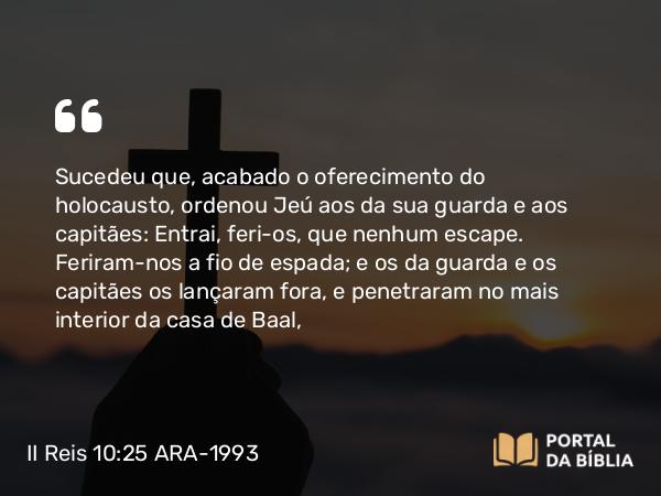 II Reis 10:25 ARA-1993 - Sucedeu que, acabado o oferecimento do holocausto, ordenou Jeú aos da sua guarda e aos capitães: Entrai, feri-os, que nenhum escape. Feriram-nos a fio de espada; e os da guarda e os capitães os lançaram fora, e penetraram no mais interior da casa de Baal,