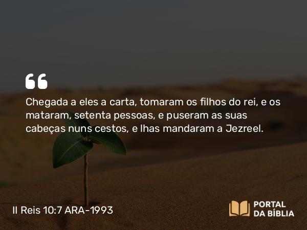 II Reis 10:7 ARA-1993 - Chegada a eles a carta, tomaram os filhos do rei, e os mataram, setenta pessoas, e puseram as suas cabeças nuns cestos, e lhas mandaram a Jezreel.