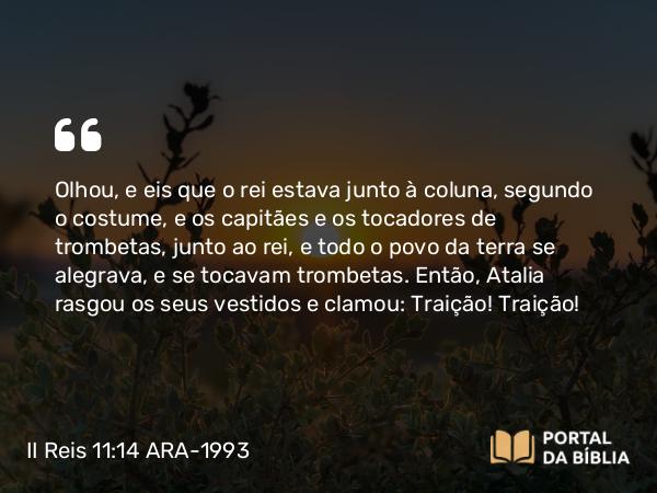 II Reis 11:14 ARA-1993 - Olhou, e eis que o rei estava junto à coluna, segundo o costume, e os capitães e os tocadores de trombetas, junto ao rei, e todo o povo da terra se alegrava, e se tocavam trombetas. Então, Atalia rasgou os seus vestidos e clamou: Traição! Traição!