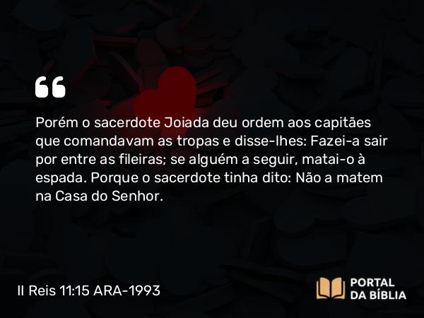 II Reis 11:15 ARA-1993 - Porém o sacerdote Joiada deu ordem aos capitães que comandavam as tropas e disse-lhes: Fazei-a sair por entre as fileiras; se alguém a seguir, matai-o à espada. Porque o sacerdote tinha dito: Não a matem na Casa do Senhor.