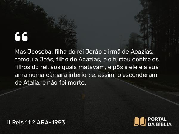 II Reis 11:2 ARA-1993 - Mas Jeoseba, filha do rei Jorão e irmã de Acazias, tomou a Joás, filho de Acazias, e o furtou dentre os filhos do rei, aos quais matavam, e pôs a ele e a sua ama numa câmara interior; e, assim, o esconderam de Atalia, e não foi morto.