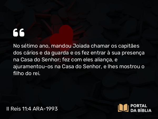 II Reis 11:4 ARA-1993 - No sétimo ano, mandou Joiada chamar os capitães dos cários e da guarda e os fez entrar à sua presença na Casa do Senhor; fez com eles aliança, e ajuramentou-os na Casa do Senhor, e lhes mostrou o filho do rei.