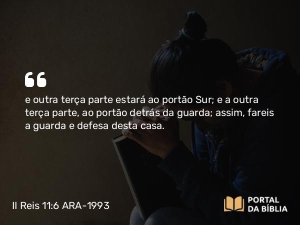 II Reis 11:6 ARA-1993 - e outra terça parte estará ao portão Sur; e a outra terça parte, ao portão detrás da guarda; assim, fareis a guarda e defesa desta casa.