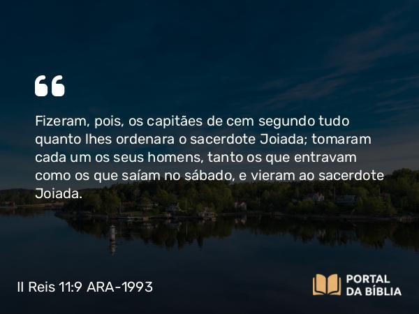 II Reis 11:9 ARA-1993 - Fizeram, pois, os capitães de cem segundo tudo quanto lhes ordenara o sacerdote Joiada; tomaram cada um os seus homens, tanto os que entravam como os que saíam no sábado, e vieram ao sacerdote Joiada.