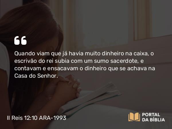 II Reis 12:10 ARA-1993 - Quando viam que já havia muito dinheiro na caixa, o escrivão do rei subia com um sumo sacerdote, e contavam e ensacavam o dinheiro que se achava na Casa do Senhor.